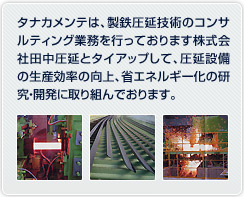 タナカメンテは、製鉄圧延技術のコンサルティング業務を行っております株式会社田中圧延とタイアップして、圧延設備の生産効率の向上、省エネルギー化の研究・開発に取り組んでおります。