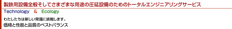 製鉄用設備全般そしてさまざまな用途の圧延設備のためのトータルエンジニアリングサービス　Ｔｅｃｈｎｏｌｏｇｙ　＆　Ｅｃｏｌｏｇｙ　わたしたちは新しい常識に挑戦します。価格と性能と品質のベストバランス